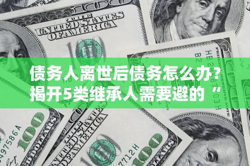 北京债务人离世后债务怎么办？揭开5类继承人需要避的“坑”